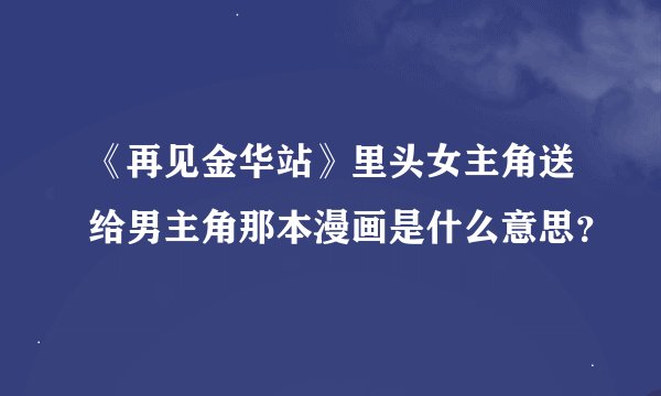 《再见金华站》里头女主角送给男主角那本漫画是什么意思？