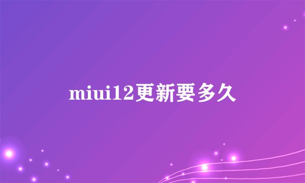 miui12更新要多久