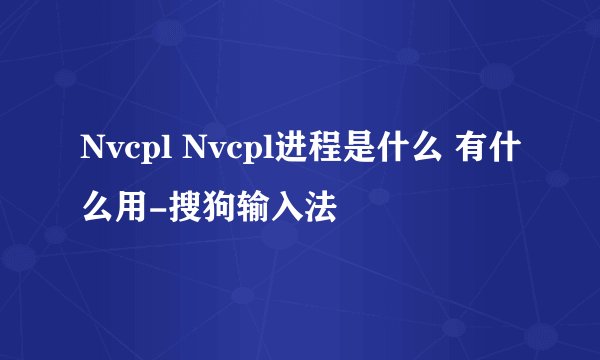 Nvcpl Nvcpl进程是什么 有什么用-搜狗输入法