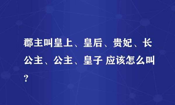 郡主叫皇上、皇后、贵妃、长公主、公主、皇子 应该怎么叫？