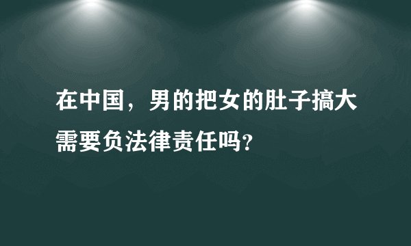 在中国，男的把女的肚子搞大需要负法律责任吗？