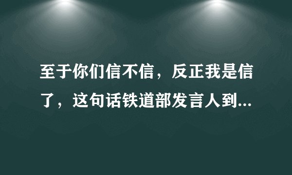 至于你们信不信，反正我是信了，这句话铁道部发言人到底说的是啥意思？