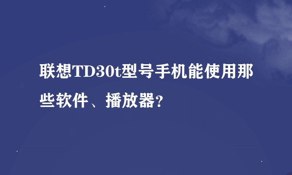 联想TD30t型号手机能使用那些软件、播放器？