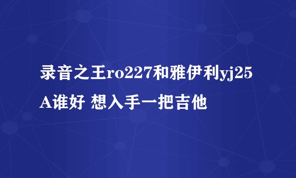 录音之王ro227和雅伊利yj25A谁好 想入手一把吉他