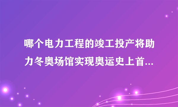 哪个电力工程的竣工投产将助力冬奥场馆实现奥运史上首次100清洁能源供电