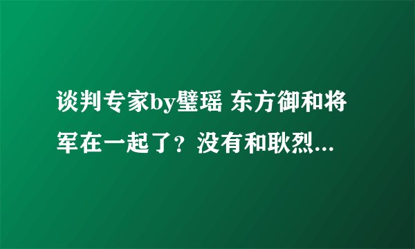 谈判专家by璧瑶 东方御和将军在一起了？没有和耿烈在一起？为什么？