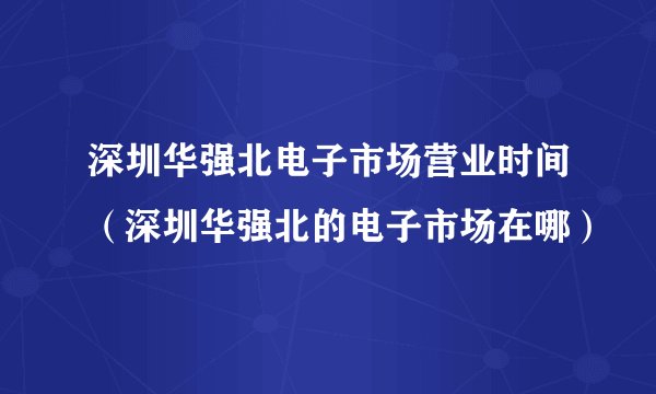 深圳华强北电子市场营业时间（深圳华强北的电子市场在哪）