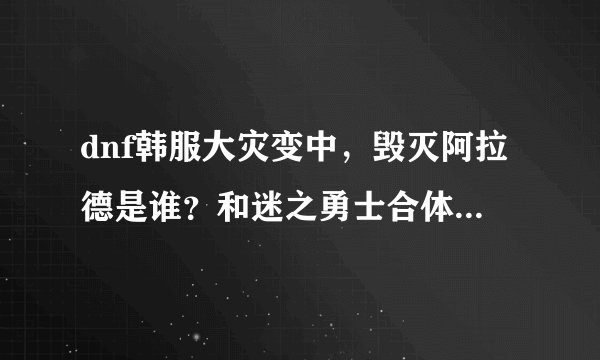 dnf韩服大灾变中，毁灭阿拉德是谁？和迷之勇士合体的是谁？迷之勇士到底是谁？