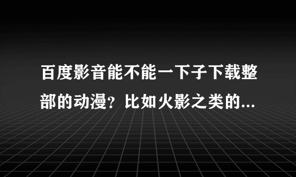 百度影音能不能一下子下载整部的动漫？比如火影之类的。不要边看边下的那种，要直接下下来再看