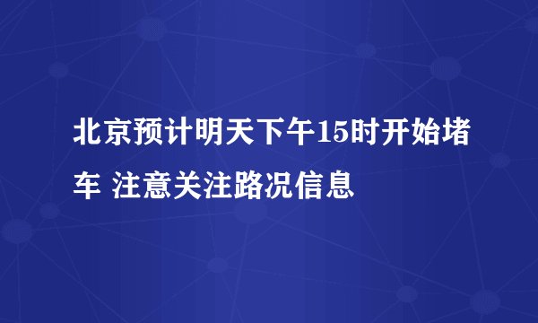 北京预计明天下午15时开始堵车 注意关注路况信息
