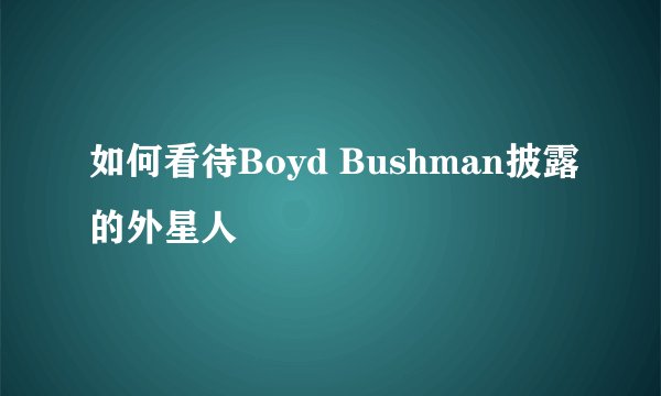 如何看待Boyd Bushman披露的外星人
