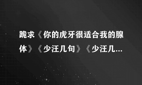 跪求《你的虎牙很适合我的腺体》《少汪几句》《少汪几句》txt 谢谢！！