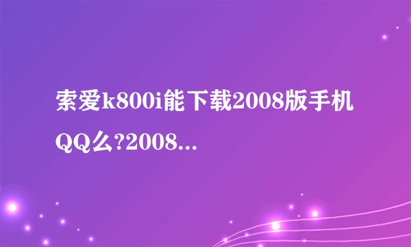 索爱k800i能下载2008版手机QQ么?2008版手机QQ可以看视频的。。我想用视频。我没分咯