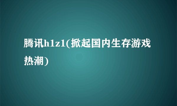 腾讯h1z1(掀起国内生存游戏热潮)