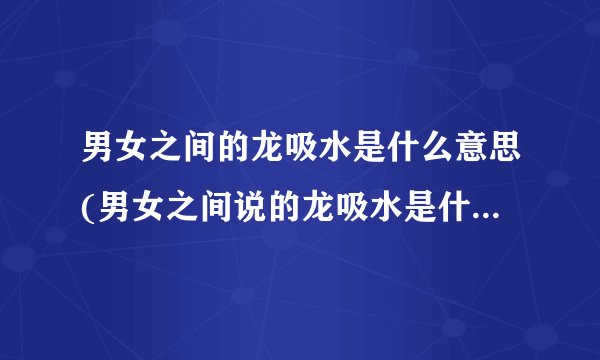 男女之间的龙吸水是什么意思(男女之间说的龙吸水是什么意思)