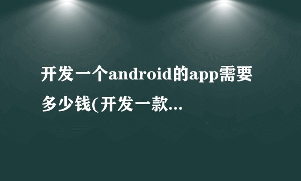 开发一个android的app需要多少钱(开发一款手机app需要多少钱)