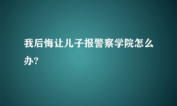 我后悔让儿子报警察学院怎么办?