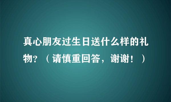 真心朋友过生日送什么样的礼物？（请慎重回答，谢谢！）