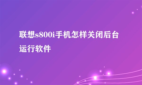 联想s800i手机怎样关闭后台运行软件