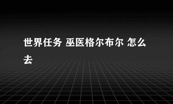 世界任务 巫医格尔布尔 怎么去