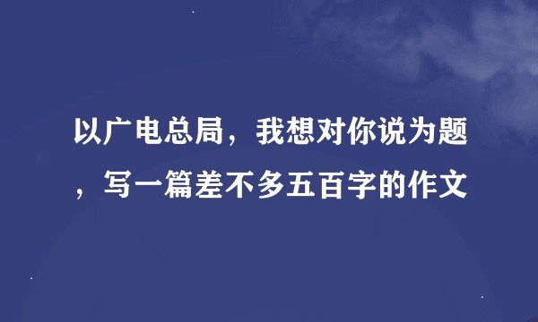 以广电总局,我想对你说为题,写一篇差不多五百字的作文