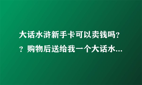大话水浒新手卡可以卖钱吗？？购物后送给我一个大话水浒新手卡，说价值2888，有卡号