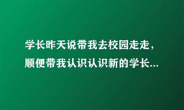 学长昨天说带我去校园走走，顺便带我认识认识新的学长。。结果我去了，到了以后就我和他两个人，他说那个