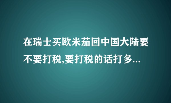 在瑞士买欧米茄回中国大陆要不要打税,要打税的话打多少,请举例说明。谢谢!