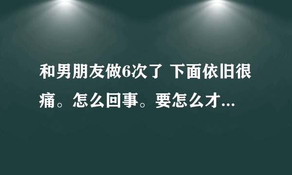 和男朋友做6次了 下面依旧很痛。怎么回事。要怎么才不疼。感觉像撕裂