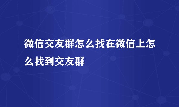 微信交友群怎么找在微信上怎么找到交友群