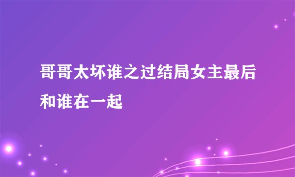 哥哥太坏谁之过结局女主最后和谁在一起