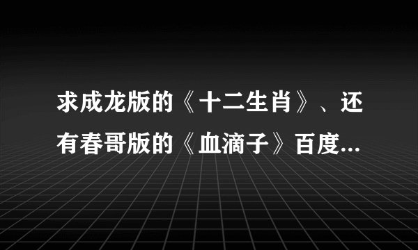求成龙版的《十二生肖》、还有春哥版的《血滴子》百度影音地址。有的进，感谢大侠们~
