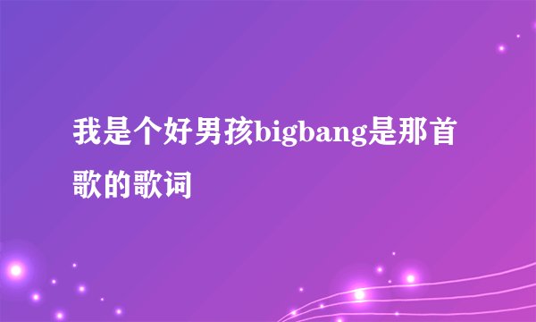 我是个好男孩bigbang是那首歌的歌词