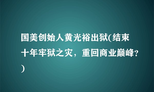 国美创始人黄光裕出狱(结束十年牢狱之灾，重回商业巅峰？)
