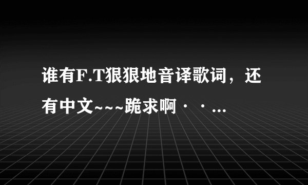 谁有F.T狠狠地音译歌词，还有中文~~~跪求啊···~~o(>_<)o ~~