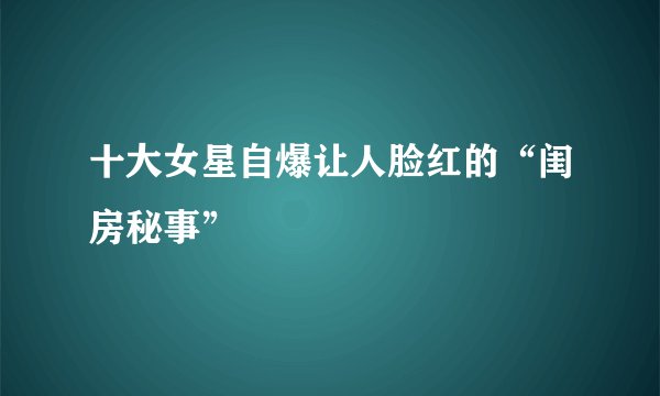 十大女星自爆让人脸红的“闺房秘事”