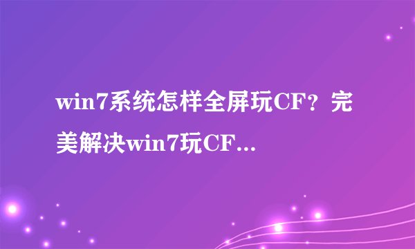 win7系统怎样全屏玩CF？完美解决win7玩CF不能全屏的方法