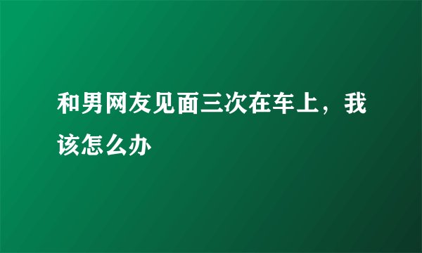 和男网友见面三次在车上，我该怎么办