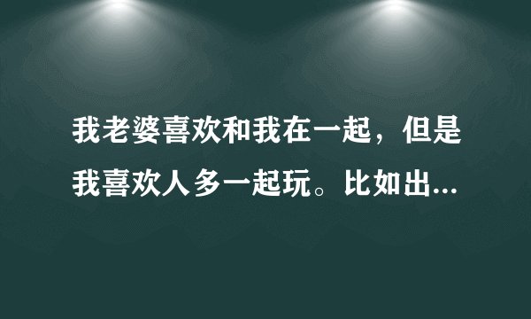 我老婆喜欢和我在一起，但是我喜欢人多一起玩。比如出去踏青，打羽毛球什么的，我喜欢带上朋友三四一起。