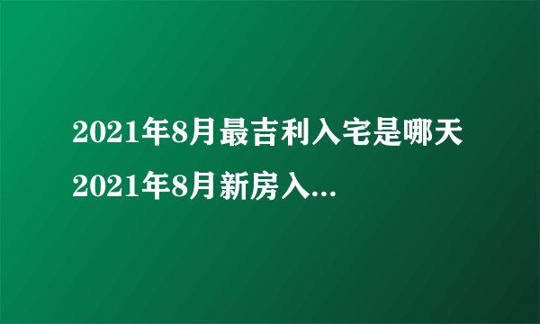 2021年8月最吉利入宅是哪天2021年8月新房入宅黄道吉日一览表