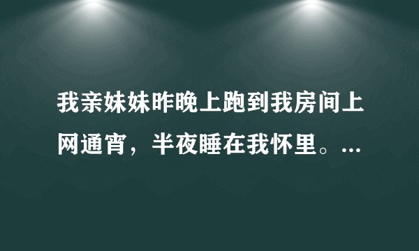 我亲妹妹昨晚上跑到我房间上网通宵，半夜睡在我怀里。我都没动她，我现在有点后悔。她很漂亮的，她都睡我