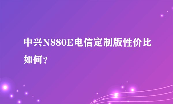 中兴N880E电信定制版性价比如何？
