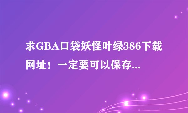 求GBA口袋妖怪叶绿386下载网址！一定要可以保存的！谢谢…