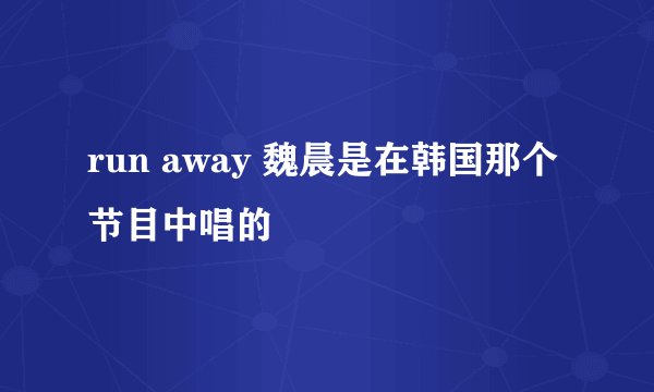 run away 魏晨是在韩国那个节目中唱的