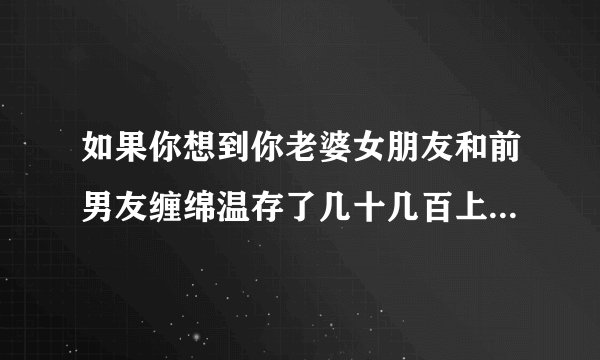 如果你想到你老婆女朋友和前男友缠绵温存了几十几百上千次，你什么感受？