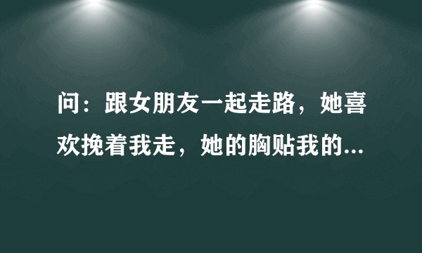 问：跟女朋友一起走路，她喜欢挽着我走，她的胸贴我的手臂很紧，然后我就起生理反应了，走在路上顶着好难