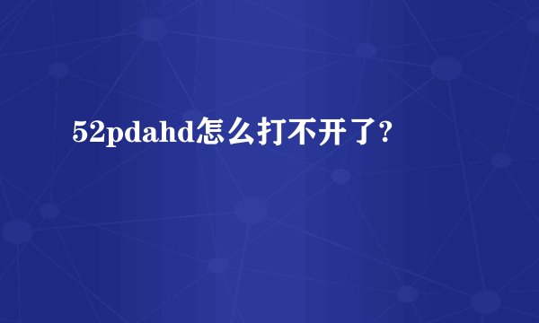 52pdahd怎么打不开了?