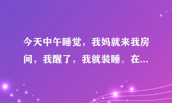 今天中午睡觉，我妈就来我房间，我醒了，我就装睡。在他走后感觉身体