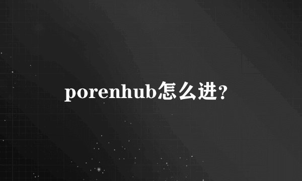 porenhub怎么进？