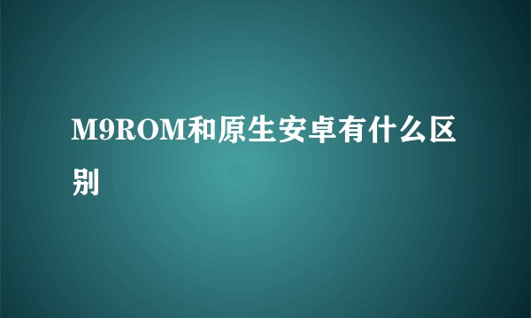 M9ROM和原生安卓有什么区别
